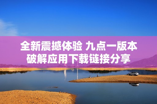 全新震撼体验 九点一版本破解应用下载链接分享