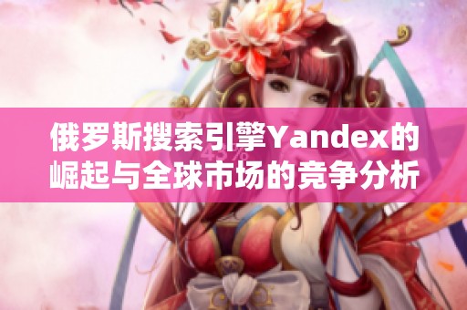 俄罗斯搜索引擎Yandex的崛起与全球市场的竞争分析