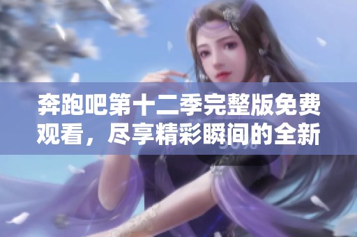 奔跑吧第十二季完整版免费观看，尽享精彩瞬间的全新体验