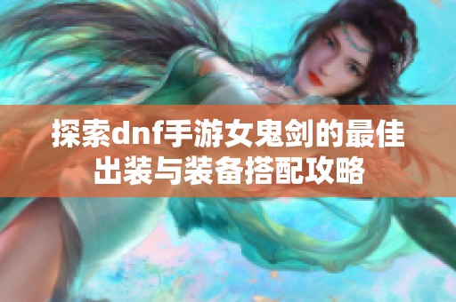 探索dnf手游女鬼剑的最佳出装与装备搭配攻略