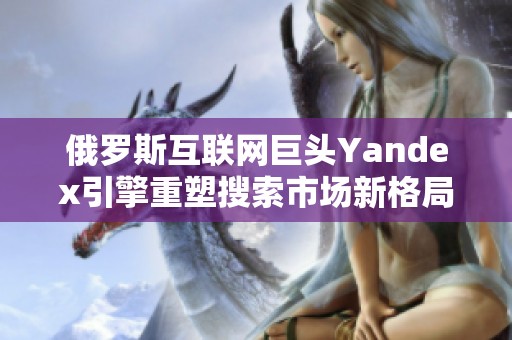 俄罗斯互联网巨头Yandex引擎重塑搜索市场新格局