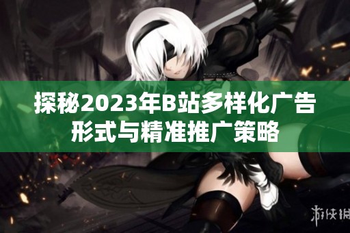 探秘2023年B站多样化广告形式与精准推广策略