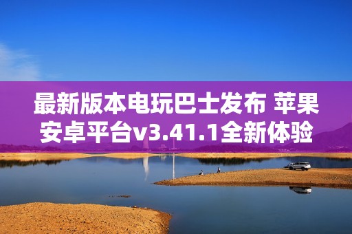 最新版本电玩巴士发布 苹果安卓平台v3.41.1全新体验上线