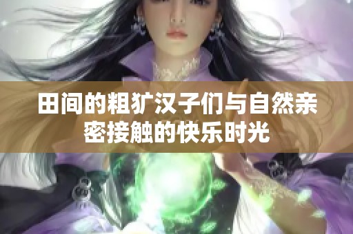 田间的粗犷汉子们与自然亲密接触的快乐时光