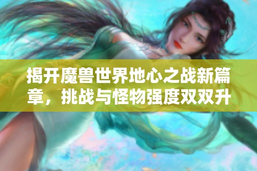 揭开魔兽世界地心之战新篇章，挑战与怪物强度双双升级