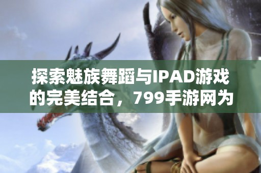 探索魅族舞蹈与IPAD游戏的完美结合，799手游网为您揭晓新体验