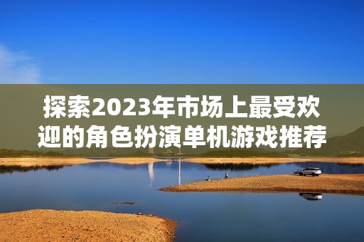 探索2023年市场上最受欢迎的角色扮演单机游戏推荐