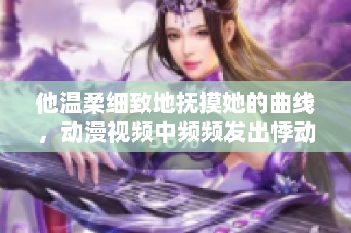 他温柔细致地抚摸她的曲线，动漫视频中频频发出悸动呻吟