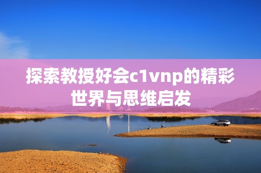 探索教授好会c1vnp的精彩世界与思维启发