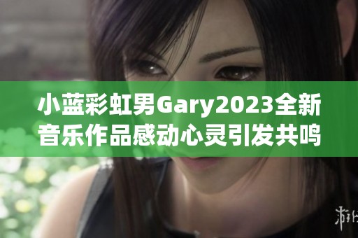 小蓝彩虹男Gary2023全新音乐作品感动心灵引发共鸣