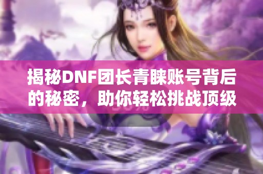 揭秘DNF团长青睐账号背后的秘密，助你轻松挑战顶级团本