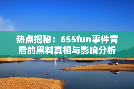 热点揭秘：655fun事件背后的黑料真相与影响分析