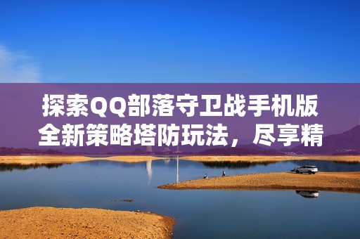 探索QQ部落守卫战手机版全新策略塔防玩法，尽享精彩乐趣