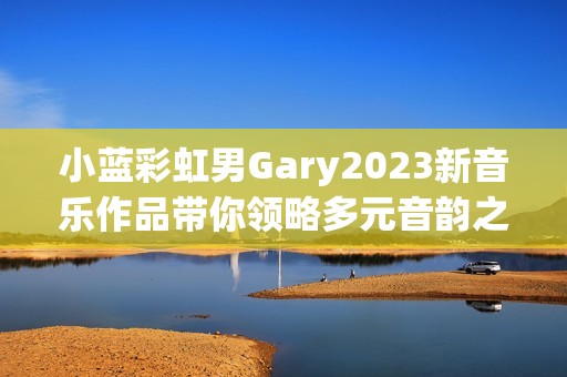 小蓝彩虹男Gary2023新音乐作品带你领略多元音韵之美