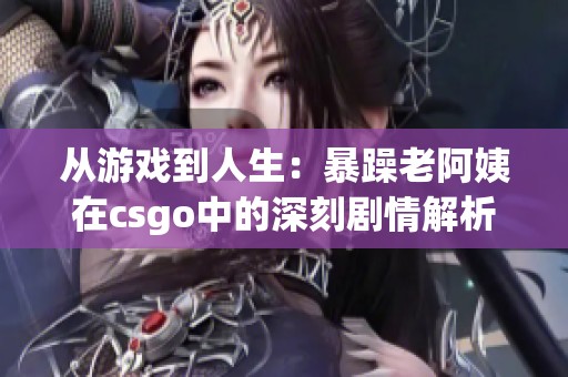 从游戏到人生：暴躁老阿姨在csgo中的深刻剧情解析