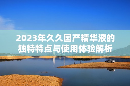 2023年久久国产精华液的独特特点与使用体验解析