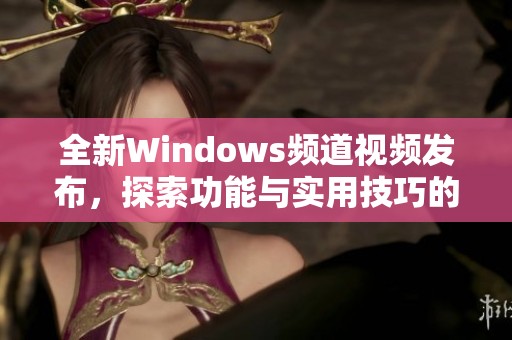 全新Windows频道视频发布，探索功能与实用技巧的精彩内容