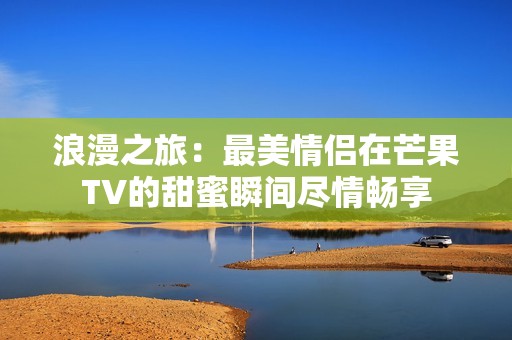 浪漫之旅：最美情侣在芒果TV的甜蜜瞬间尽情畅享