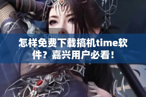 怎样免费下载搞机time软件？嘉兴用户必看！