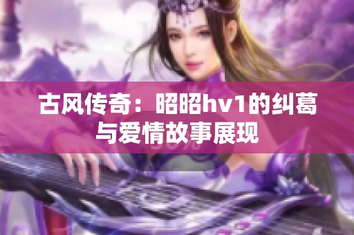 古风传奇：昭昭hv1的纠葛与爱情故事展现