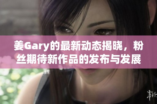 姜Gary的最新动态揭晓，粉丝期待新作品的发布与发展