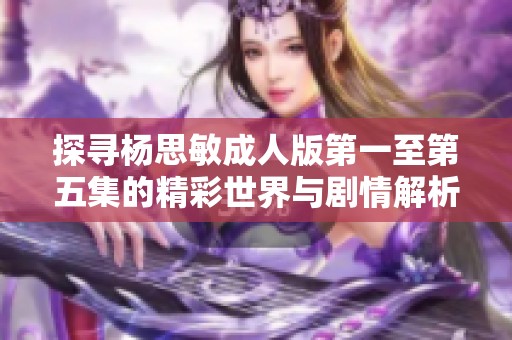 探寻杨思敏成人版第一至第五集的精彩世界与剧情解析