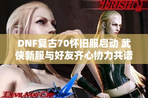 DNF复古70怀旧服启动 武侠新服与好友齐心协力共谱辉煌篇章