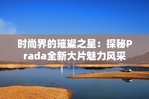 时尚界的璀璨之星：探秘Prada全新大片魅力风采