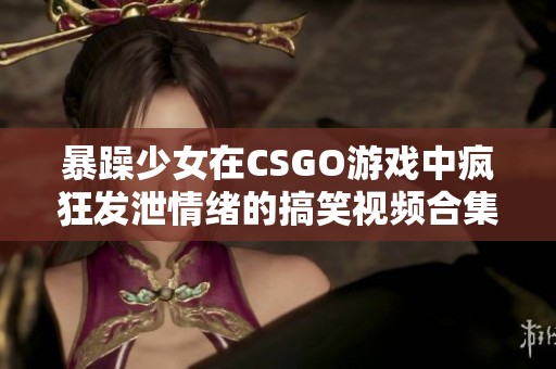 暴躁少女在CSGO游戏中疯狂发泄情绪的搞笑视频合集