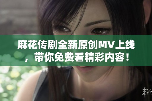 麻花传剧全新原创MV上线，带你免费看精彩内容！