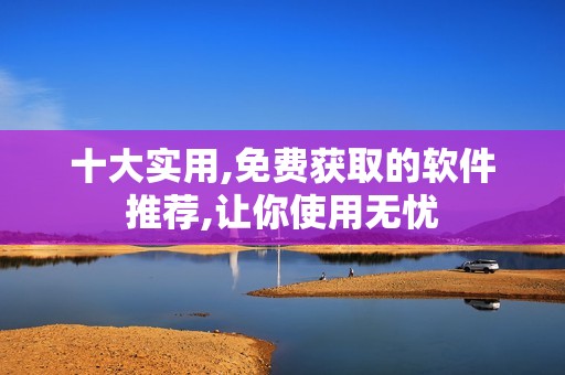 十大实用,免费获取的软件推荐,让你使用无忧