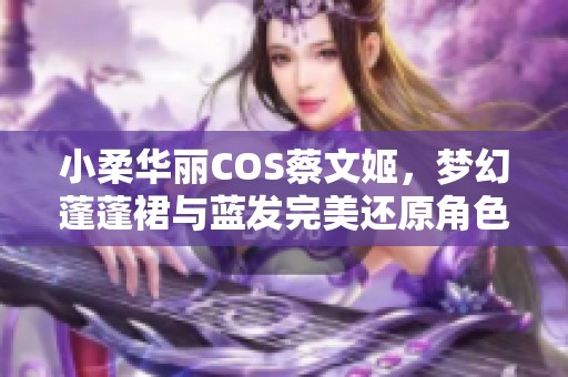 小柔华丽COS蔡文姬，梦幻蓬蓬裙与蓝发完美还原角色魅力