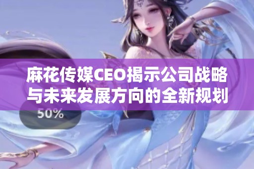 麻花传媒CEO揭示公司战略与未来发展方向的全新规划