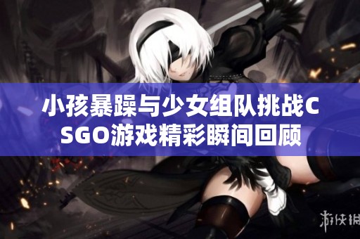 小孩暴躁与少女组队挑战CSGO游戏精彩瞬间回顾