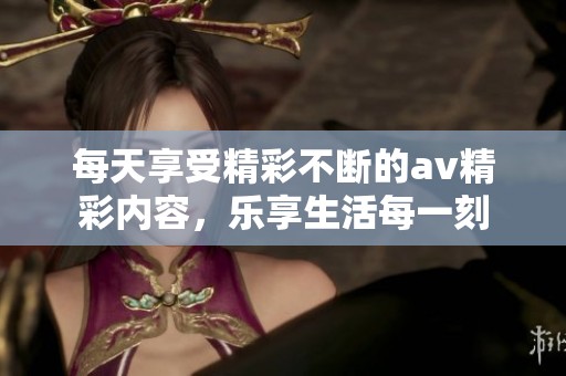 每天享受精彩不断的av精彩内容，乐享生活每一刻