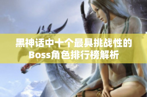 黑神话中十个最具挑战性的Boss角色排行榜解析