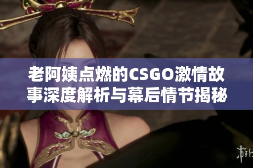 老阿姨点燃的CSGO激情故事深度解析与幕后情节揭秘