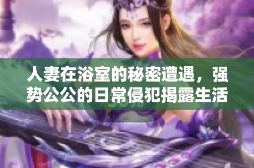 人妻在浴室的秘密遭遇，强势公公的日常侵犯揭露生活的黑暗面