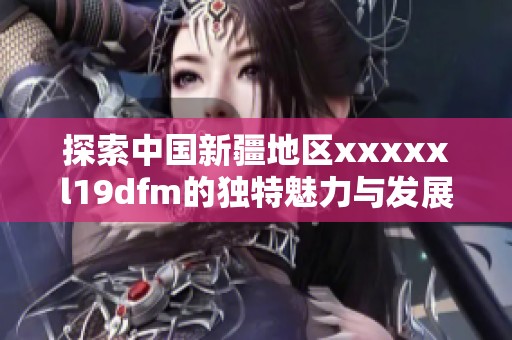 探索中国新疆地区xxxxxl19dfm的独特魅力与发展潜力