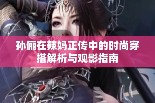 孙俪在辣妈正传中的时尚穿搭解析与观影指南