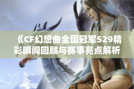 《CF幻想曲全国冠军529精彩瞬间回顾与赛事亮点解析》