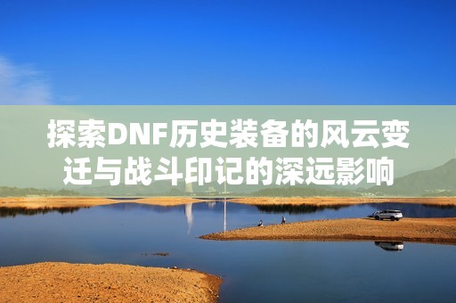 探索DNF历史装备的风云变迁与战斗印记的深远影响