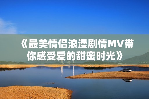 《最美情侣浪漫剧情MV带你感受爱的甜蜜时光》