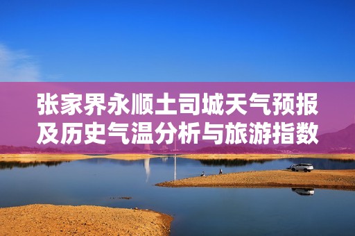 张家界永顺土司城天气预报及历史气温分析与旅游指数推荐