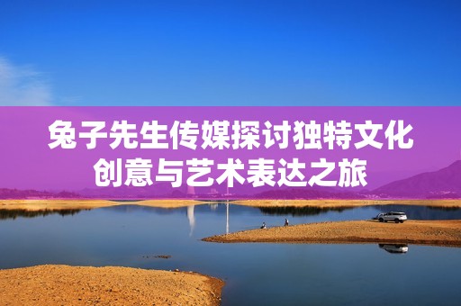 兔子先生传媒探讨独特文化创意与艺术表达之旅