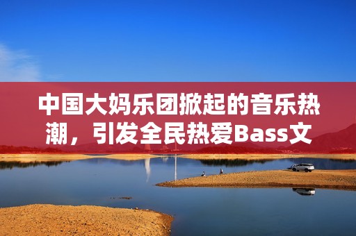 中国大妈乐团掀起的音乐热潮，引发全民热爱Bass文化