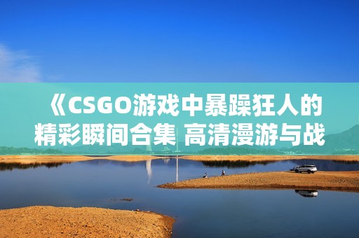 《CSGO游戏中暴躁狂人的精彩瞬间合集 高清漫游与战斗》