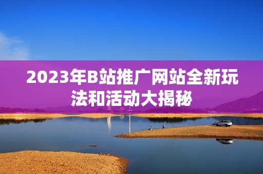 2023年B站推广网站全新玩法和活动大揭秘