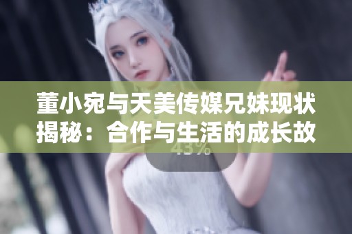 董小宛与天美传媒兄妹现状揭秘：合作与生活的成长故事