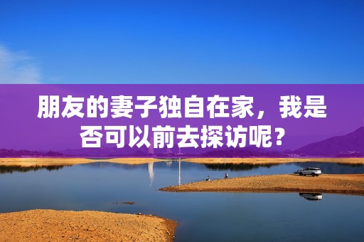 朋友的妻子独自在家，我是否可以前去探访呢？